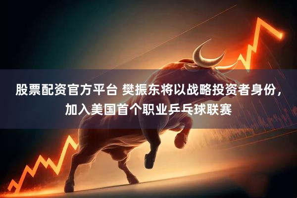 股票配资官方平台 樊振东将以战略投资者身份，加入美国首个职业乒乓球联赛