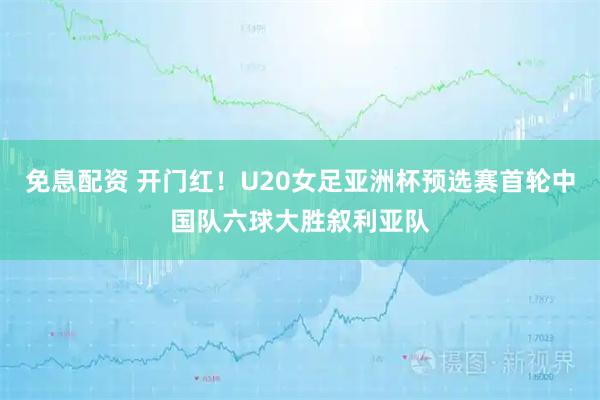 免息配资 开门红！U20女足亚洲杯预选赛首轮中国队六球大胜叙利亚队