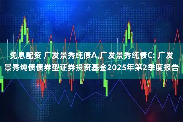 免息配资 广发景秀纯债A,广发景秀纯债C: 广发景秀纯债债券型证券投资基金2025年第2季度报告