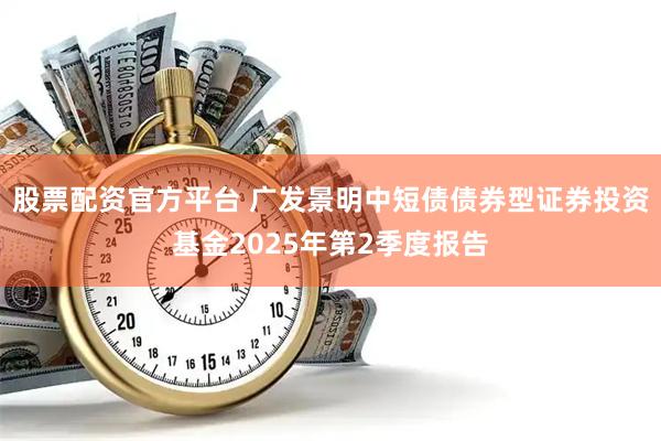 股票配资官方平台 广发景明中短债债券型证券投资基金2025年第2季度报告