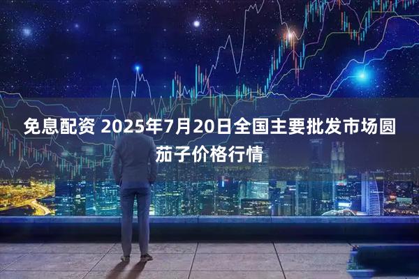 免息配资 2025年7月20日全国主要批发市场圆茄子价格行情