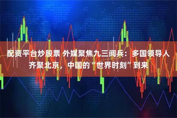配资平台炒股票 外媒聚焦九三阅兵：多国领导人齐聚北京，中国的“世界时刻”到来