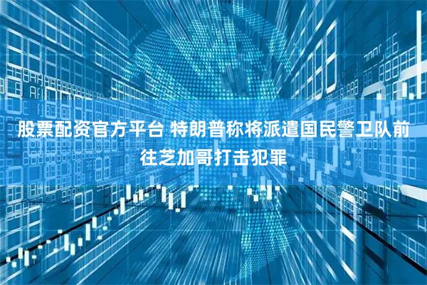 股票配资官方平台 特朗普称将派遣国民警卫队前往芝加哥打击犯罪