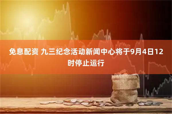 免息配资 九三纪念活动新闻中心将于9月4日12时停止运行