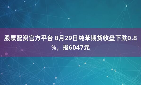 股票配资官方平台 8月29日纯苯期货收盘下跌0.8%，报6047元