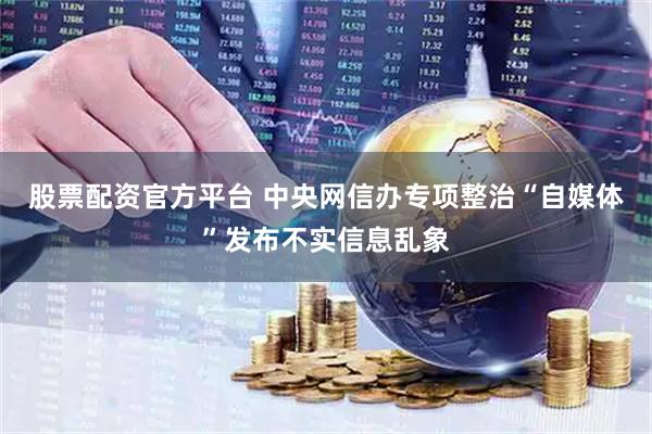 股票配资官方平台 中央网信办专项整治“自媒体”发布不实信息乱象