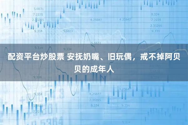 配资平台炒股票 安抚奶嘴、旧玩偶，戒不掉阿贝贝的成年人
