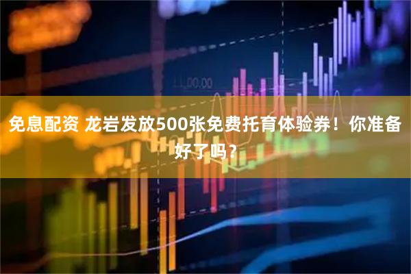 免息配资 龙岩发放500张免费托育体验券！你准备好了吗？